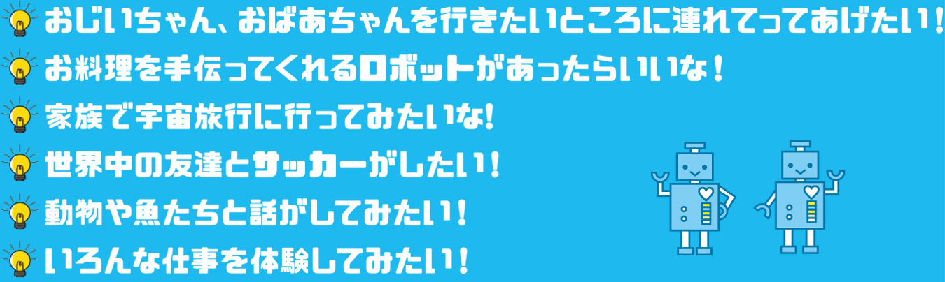 おじいちゃん、おばあちゃんを行きたいところに連れて行ってあげたい! お料理を作ってくれるロボットがあったらいいな! 家族で宇宙旅行に行ってみたいな! 世界中の友達とサッカーがしたい! 動物や魚たちと話がしてみたい! いろんな仕事を体験してみたい!